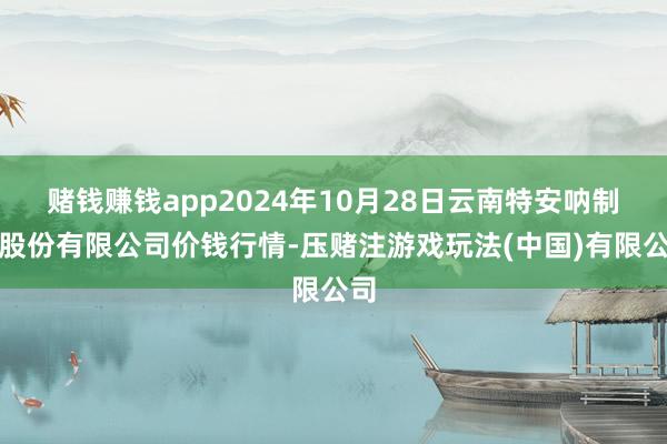 赌钱赚钱app2024年10月28日云南特安呐制药股份有限公司价钱行情-压赌注游戏玩法(中国)有限公司