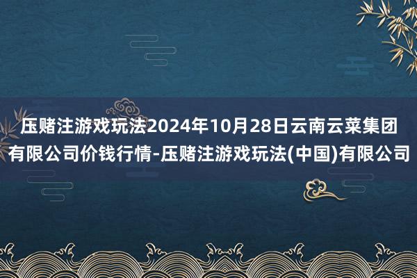 压赌注游戏玩法2024年10月28日云南云菜集团有限公司价钱行情-压赌注游戏玩法(中国)有限公司