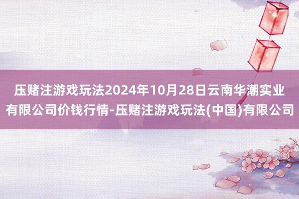 压赌注游戏玩法2024年10月28日云南华潮实业有限公司价钱行情-压赌注游戏玩法(中国)有限公司