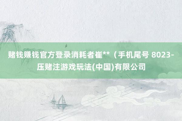 赌钱赚钱官方登录消耗者崔**（手机尾号 8023-压赌注游戏玩法(中国)有限公司