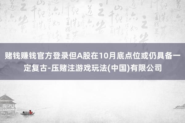 赌钱赚钱官方登录但A股在10月底点位或仍具备一定复古-压赌注游戏玩法(中国)有限公司