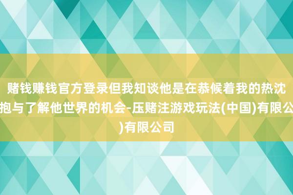 赌钱赚钱官方登录但我知谈他是在恭候着我的热沈拥抱与了解他世界的机会-压赌注游戏玩法(中国)有限公司