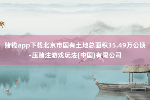 赌钱app下载北京市国有土地总面积35.49万公顷-压赌注游戏玩法(中国)有限公司