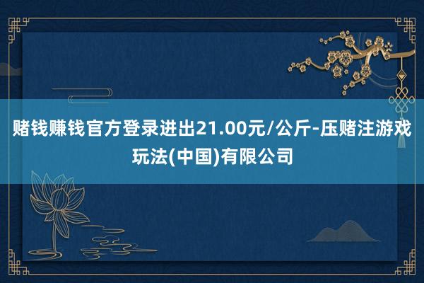 赌钱赚钱官方登录进出21.00元/公斤-压赌注游戏玩法(中国)有限公司
