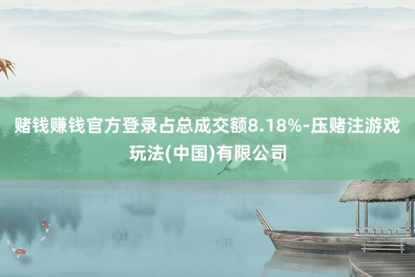 赌钱赚钱官方登录占总成交额8.18%-压赌注游戏玩法(中国)有限公司