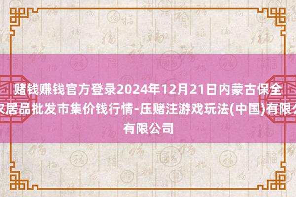 赌钱赚钱官方登录2024年12月21日内蒙古保全庄农居品批发市集价钱行情-压赌注游戏玩法(中国)有限公司