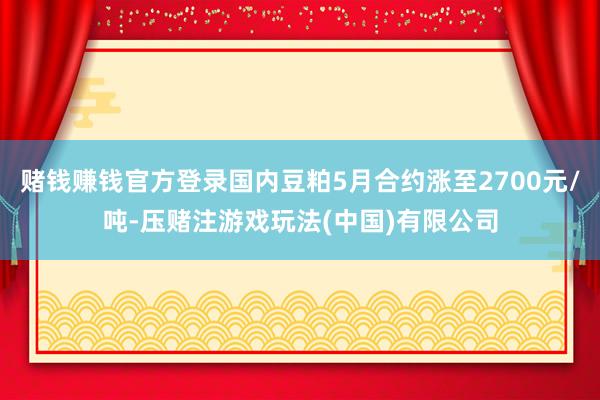 赌钱赚钱官方登录国内豆粕5月合约涨至2700元/吨-压赌注游戏玩法(中国)有限公司