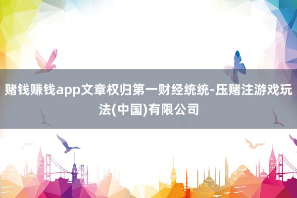 赌钱赚钱app文章权归第一财经统统-压赌注游戏玩法(中国)有限公司