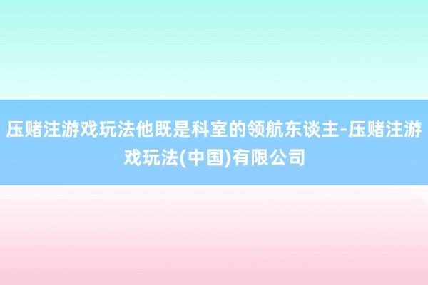 压赌注游戏玩法他既是科室的领航东谈主-压赌注游戏玩法(中国)有限公司