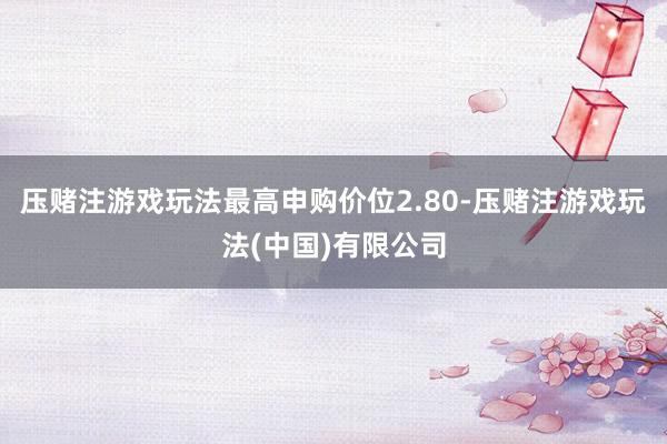 压赌注游戏玩法最高申购价位2.80-压赌注游戏玩法(中国)有限公司