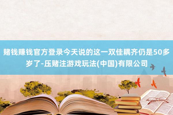 赌钱赚钱官方登录今天说的这一双佳耦齐仍是50多岁了-压赌注游戏玩法(中国)有限公司