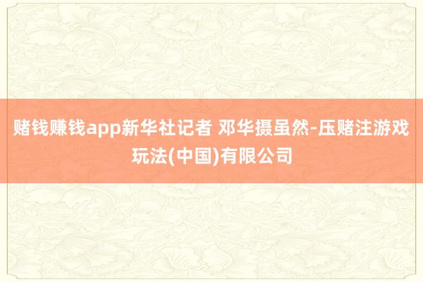 赌钱赚钱app新华社记者 邓华摄虽然-压赌注游戏玩法(中国)有限公司