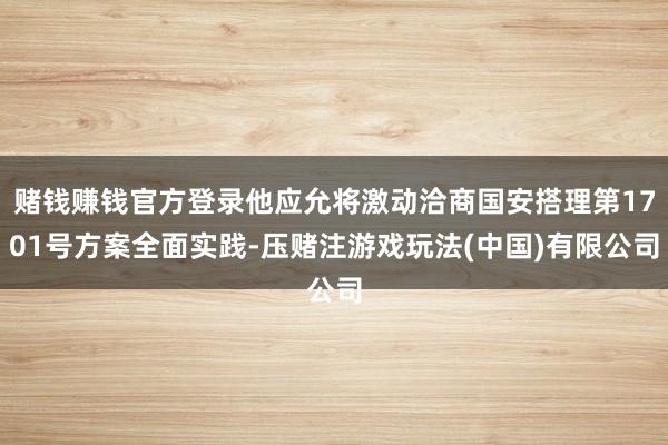 赌钱赚钱官方登录他应允将激动洽商国安搭理第1701号方案全面实践-压赌注游戏玩法(中国)有限公司