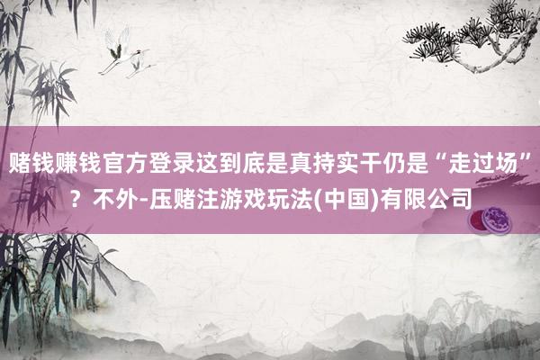赌钱赚钱官方登录这到底是真持实干仍是“走过场”？不外-压赌注游戏玩法(中国)有限公司