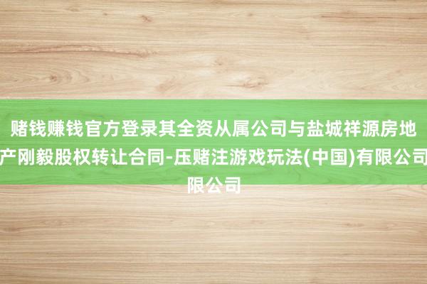 赌钱赚钱官方登录其全资从属公司与盐城祥源房地产刚毅股权转让合同-压赌注游戏玩法(中国)有限公司