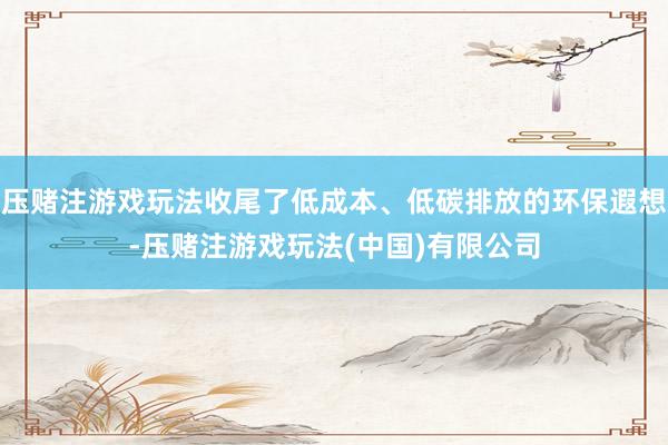 压赌注游戏玩法收尾了低成本、低碳排放的环保遐想-压赌注游戏玩法(中国)有限公司