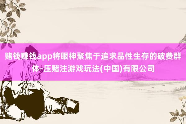 赌钱赚钱app将眼神聚焦于追求品性生存的破费群体-压赌注游戏玩法(中国)有限公司
