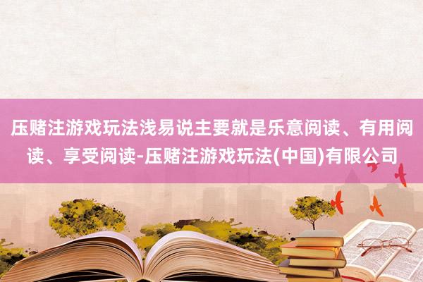 压赌注游戏玩法浅易说主要就是乐意阅读、有用阅读、享受阅读-压赌注游戏玩法(中国)有限公司