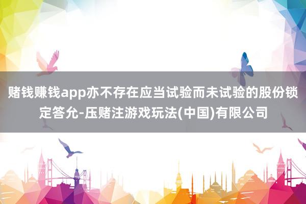 赌钱赚钱app亦不存在应当试验而未试验的股份锁定答允-压赌注游戏玩法(中国)有限公司