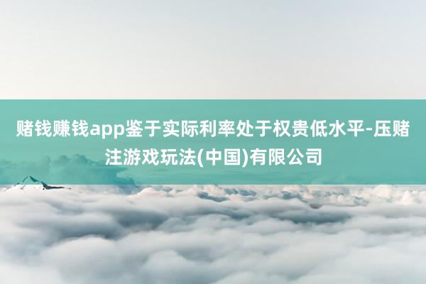 赌钱赚钱app鉴于实际利率处于权贵低水平-压赌注游戏玩法(中国)有限公司