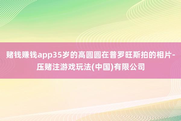 赌钱赚钱app35岁的高圆圆在普罗旺斯拍的相片-压赌注游戏玩法(中国)有限公司