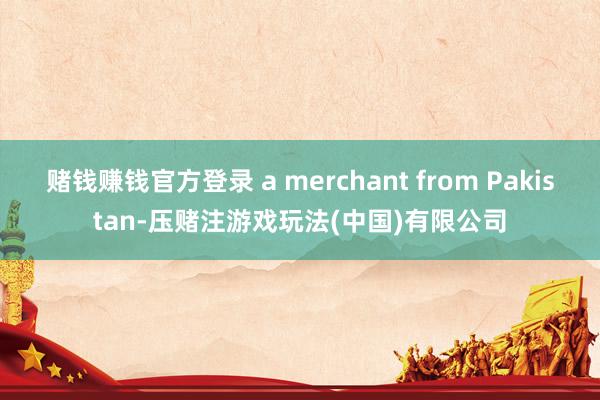 赌钱赚钱官方登录 a merchant from Pakistan-压赌注游戏玩法(中国)有限公司