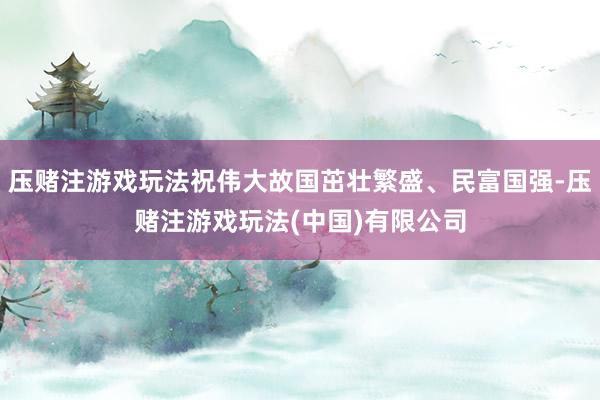 压赌注游戏玩法祝伟大故国茁壮繁盛、民富国强-压赌注游戏玩法(中国)有限公司