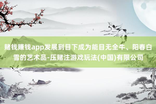 赌钱赚钱app发展到目下成为能目无全牛、阳春白雪的艺术品-压赌注游戏玩法(中国)有限公司