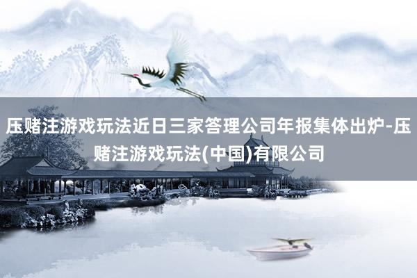压赌注游戏玩法近日三家答理公司年报集体出炉-压赌注游戏玩法(中国)有限公司
