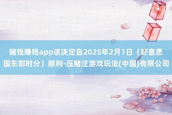 赌钱赚钱app该决定自2025年2月1日（好意思国东部时分）顺利-压赌注游戏玩法(中国)有限公司