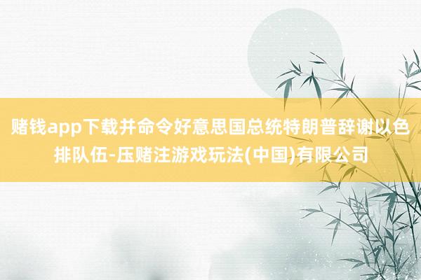 赌钱app下载并命令好意思国总统特朗普辞谢以色排队伍-压赌注游戏玩法(中国)有限公司