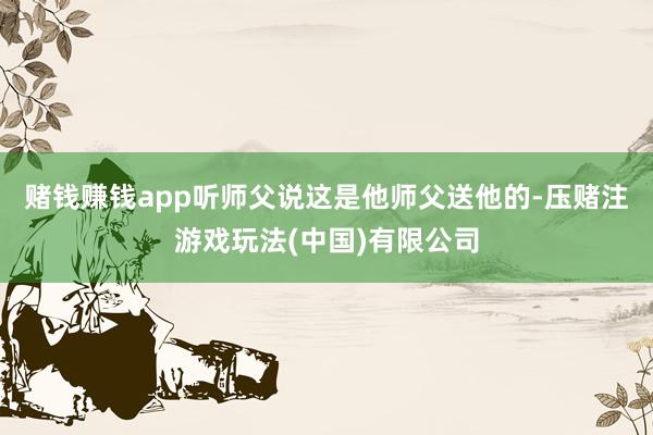 赌钱赚钱app听师父说这是他师父送他的-压赌注游戏玩法(中国)有限公司