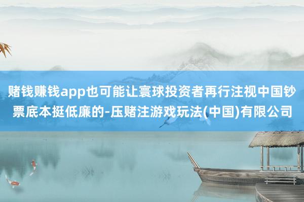 赌钱赚钱app也可能让寰球投资者再行注视中国钞票底本挺低廉的-压赌注游戏玩法(中国)有限公司