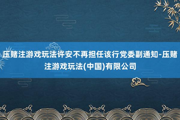 压赌注游戏玩法许安不再担任该行党委副通知-压赌注游戏玩法(中国)有限公司
