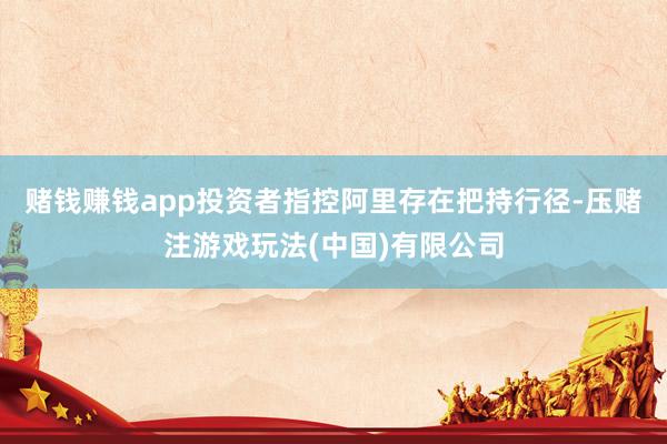 赌钱赚钱app投资者指控阿里存在把持行径-压赌注游戏玩法(中国)有限公司