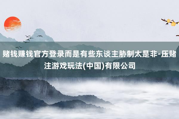 赌钱赚钱官方登录而是有些东谈主胁制太是非-压赌注游戏玩法(中国)有限公司