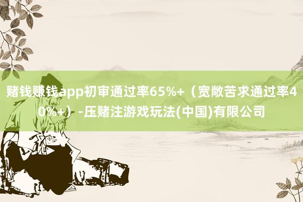 赌钱赚钱app初审通过率65%+（宽敞苦求通过率40%+）-压赌注游戏玩法(中国)有限公司