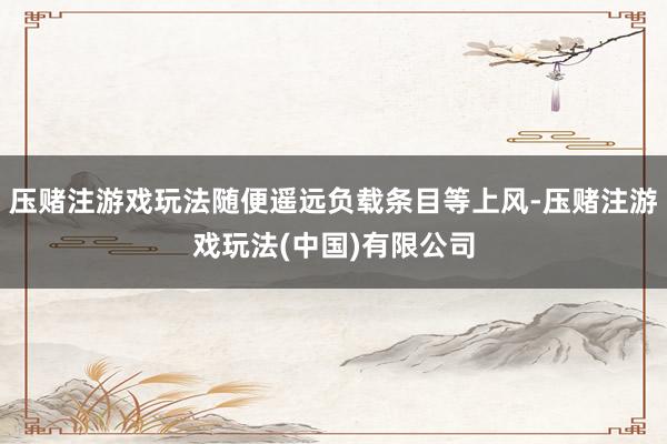 压赌注游戏玩法随便遥远负载条目等上风-压赌注游戏玩法(中国)有限公司