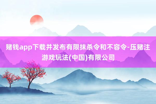 赌钱app下载并发布有限抹杀令和不容令-压赌注游戏玩法(中国)有限公司