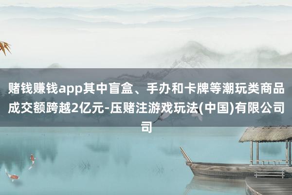 赌钱赚钱app其中盲盒、手办和卡牌等潮玩类商品成交额跨越2亿元-压赌注游戏玩法(中国)有限公司