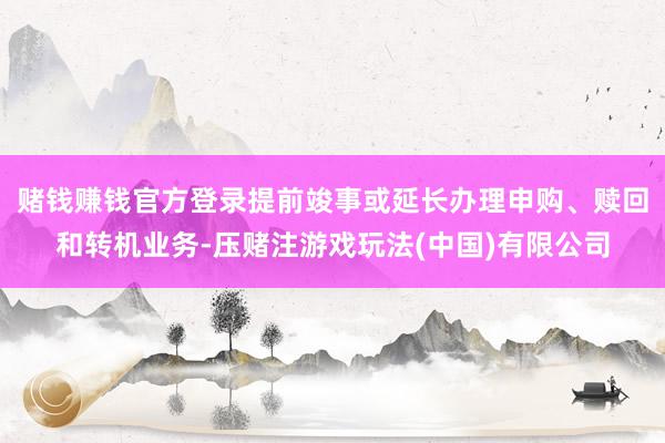 赌钱赚钱官方登录提前竣事或延长办理申购、赎回和转机业务-压赌注游戏玩法(中国)有限公司
