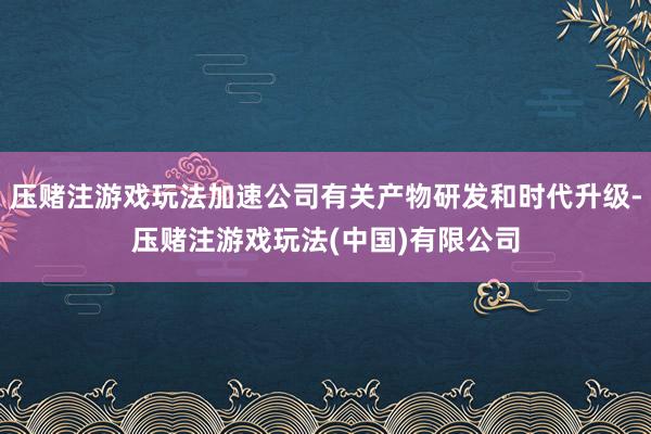 压赌注游戏玩法加速公司有关产物研发和时代升级-压赌注游戏玩法(中国)有限公司