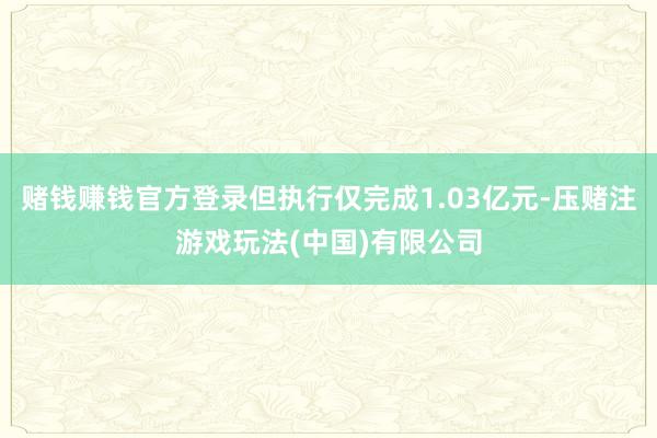 赌钱赚钱官方登录但执行仅完成1.03亿元-压赌注游戏玩法(中国)有限公司