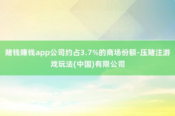 赌钱赚钱app公司约占3.7%的商场份额-压赌注游戏玩法(中国)有限公司