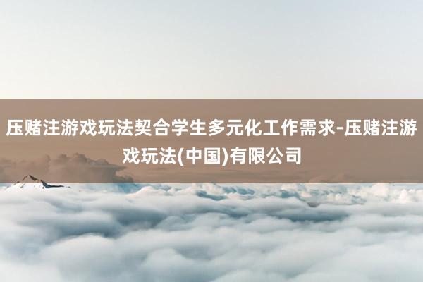 压赌注游戏玩法契合学生多元化工作需求-压赌注游戏玩法(中国)有限公司