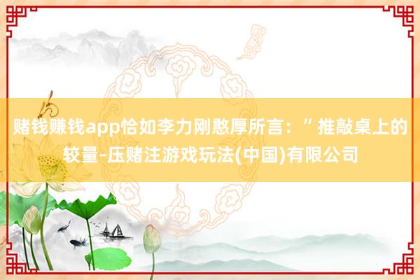 赌钱赚钱app恰如李力刚憨厚所言：”推敲桌上的较量-压赌注游戏玩法(中国)有限公司