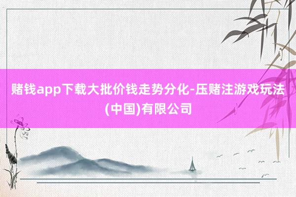 赌钱app下载　　大批价钱走势分化-压赌注游戏玩法(中国)有限公司