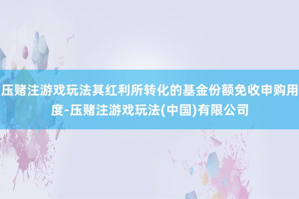 压赌注游戏玩法其红利所转化的基金份额免收申购用度-压赌注游戏玩法(中国)有限公司