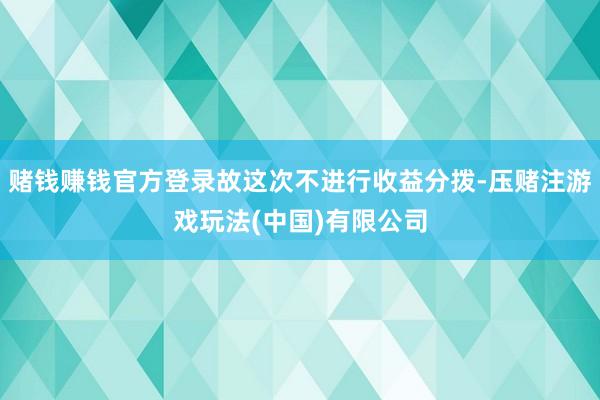 赌钱赚钱官方登录故这次不进行收益分拨-压赌注游戏玩法(中国)有限公司