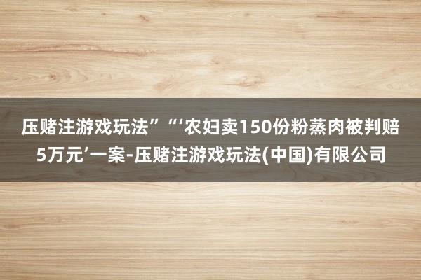 压赌注游戏玩法”　　“‘农妇卖150份粉蒸肉被判赔5万元’一案-压赌注游戏玩法(中国)有限公司